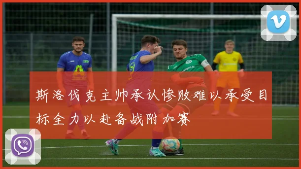 斯洛伐克主帅承认惨败难以承受目标全力以赴备战附加赛
