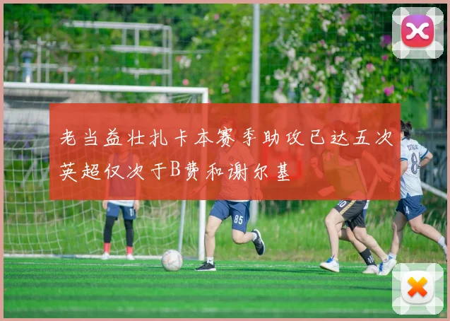 老当益壮扎卡本赛季助攻已达五次英超仅次于B费和谢尔基
