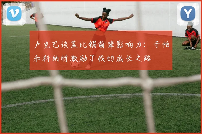 卢克巴谈莱比锡前辈影响力：于帕和科纳特激励了我的成长之路