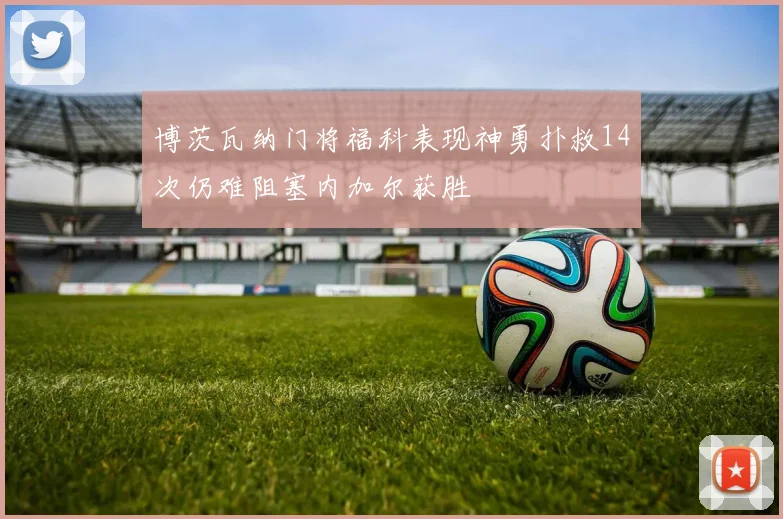 博茨瓦纳门将福科表现神勇扑救14次仍难阻塞内加尔获胜