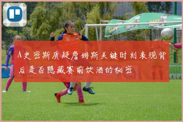 A史密斯质疑詹姆斯关键时刻表现背后是否隐藏赛前饮酒的秘密