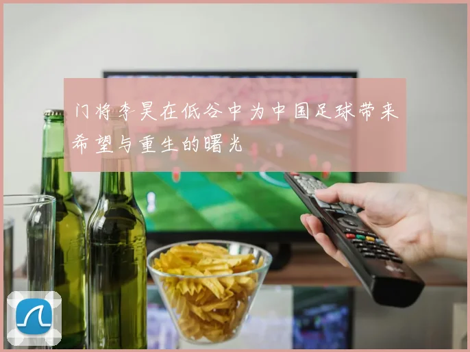 门将李昊在低谷中为中国足球带来希望与重生的曙光