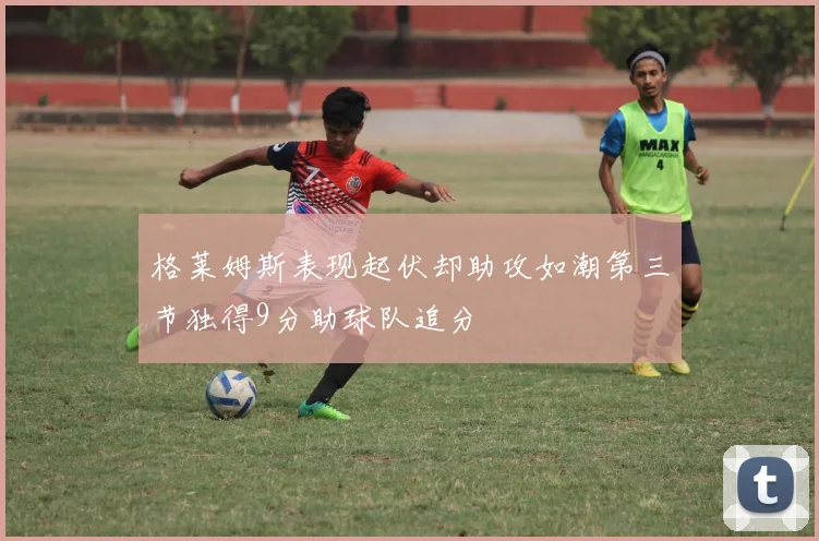 格莱姆斯表现起伏却助攻如潮第三节独得9分助球队追分