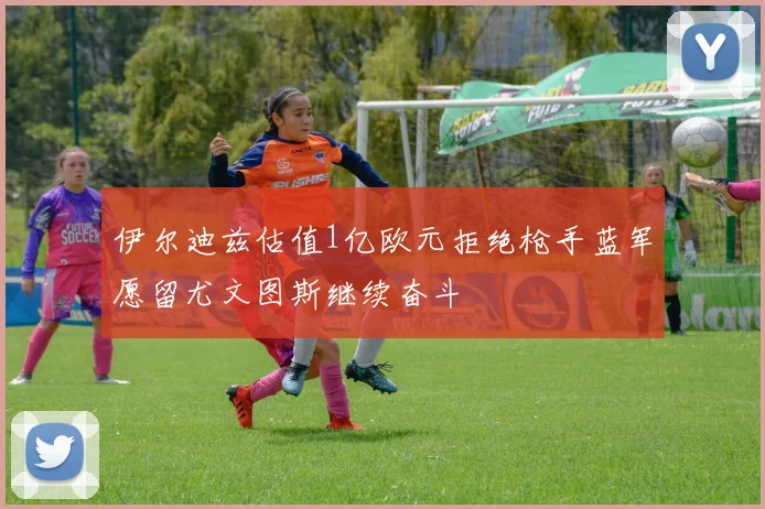 伊尔迪兹估值1亿欧元拒绝枪手蓝军愿留尤文图斯继续奋斗