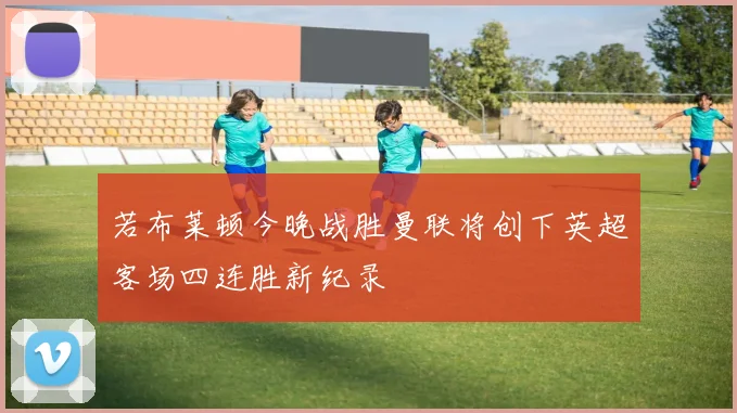 若布莱顿今晚战胜曼联将创下英超客场四连胜新纪录