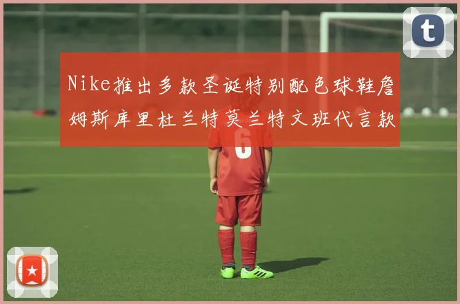 Nike推出多款圣诞特别配色球鞋詹姆斯库里杜兰特莫兰特文班代言款齐亮相