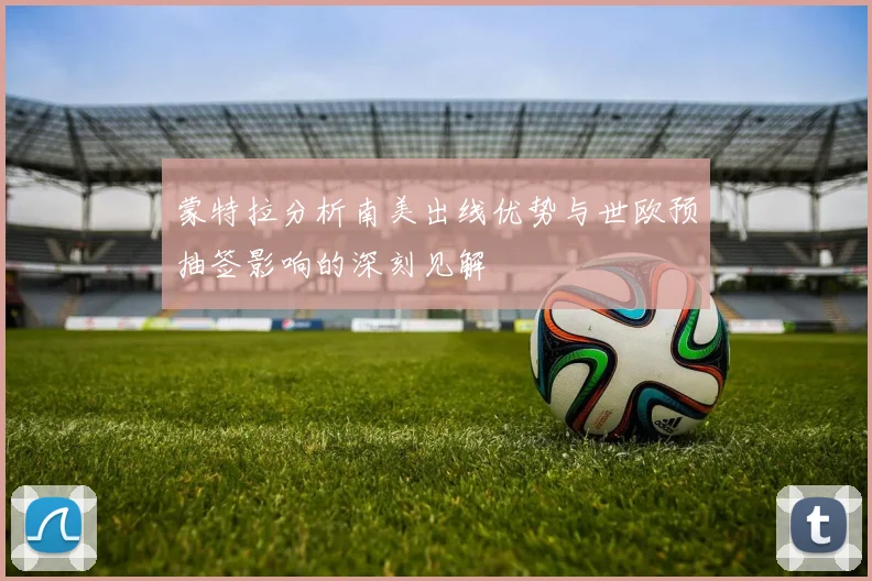 蒙特拉分析南美出线优势与世欧预抽签影响的深刻见解
