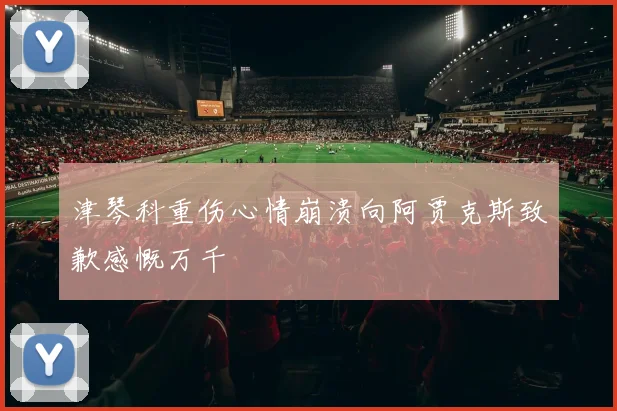 津琴科重伤心情崩溃向阿贾克斯致歉感慨万千