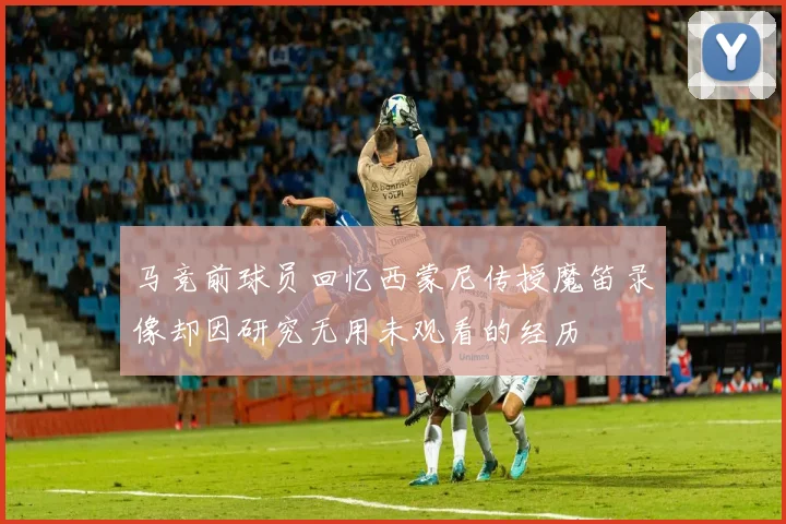 马竞前球员回忆西蒙尼传授魔笛录像却因研究无用未观看的经历