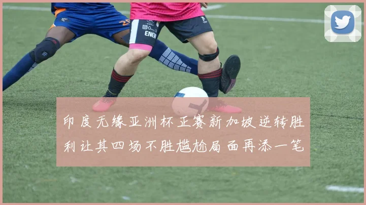 印度无缘亚洲杯正赛新加坡逆转胜利让其四场不胜尴尬局面再添一笔