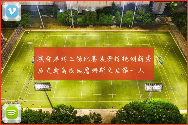 埃奇库姆三场比赛表现惊艳创新秀历史新高成就詹姆斯之后第一人