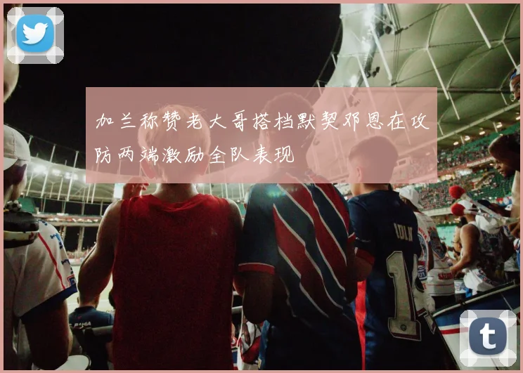 加兰称赞老大哥搭档默契邓恩在攻防两端激励全队表现
