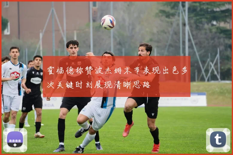 霍福德称赞波杰姆末节表现出色多次关键时刻展现清晰思路