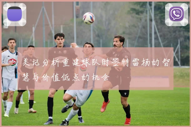 美记分析重建球队时签特雷杨的智慧与价值低点的机会
