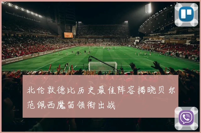 北伦敦德比历史最佳阵容揭晓贝尔范佩西魔笛领衔出战